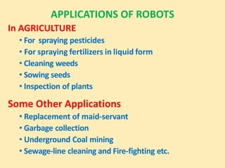 APPLICATIONS OF ROBOTS
In AGRICULTURE
• For spraying pesticides
• For spraying fertilizers in liquid form
• Cleaning weeds
• Sowing seeds
• Inspection of plants
Some Other Applications
• Replacement of maid-servant
• Garbage collection
• Underground Coal mining
• Sewage-line cleaning and Fire-fighting etc.
 