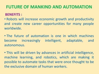 FUTURE OF MANKIND AND AUTOMATION
BENEFITS :
• Robots will increase economic growth and productivity
and create new career opportunities for many people
worldwide.
• The future of automation is one in which machines
become increasingly intelligent, adaptable, and
autonomous.
• This will be driven by advances in artificial intelligence,
machine learning, and robotics, which are making it
possible to automate tasks that were once thought to be
the exclusive domain of human workers.
 