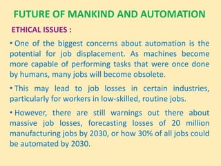 FUTURE OF MANKIND AND AUTOMATION
ETHICAL ISSUES :
• One of the biggest concerns about automation is the
potential for job displacement. As machines become
more capable of performing tasks that were once done
by humans, many jobs will become obsolete.
• This may lead to job losses in certain industries,
particularly for workers in low-skilled, routine jobs.
• However, there are still warnings out there about
massive job losses, forecasting losses of 20 million
manufacturing jobs by 2030, or how 30% of all jobs could
be automated by 2030.
 