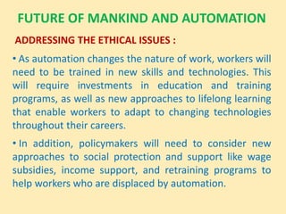 FUTURE OF MANKIND AND AUTOMATION
ADDRESSING THE ETHICAL ISSUES :
• As automation changes the nature of work, workers will
need to be trained in new skills and technologies. This
will require investments in education and training
programs, as well as new approaches to lifelong learning
that enable workers to adapt to changing technologies
throughout their careers.
• In addition, policymakers will need to consider new
approaches to social protection and support like wage
subsidies, income support, and retraining programs to
help workers who are displaced by automation.
 