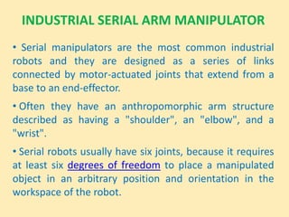 INDUSTRIAL SERIAL ARM MANIPULATOR
• Serial manipulators are the most common industrial
robots and they are designed as a series of links
connected by motor-actuated joints that extend from a
base to an end-effector.
• Often they have an anthropomorphic arm structure
described as having a "shoulder", an "elbow", and a
"wrist".
• Serial robots usually have six joints, because it requires
at least six degrees of freedom to place a manipulated
object in an arbitrary position and orientation in the
workspace of the robot.
 