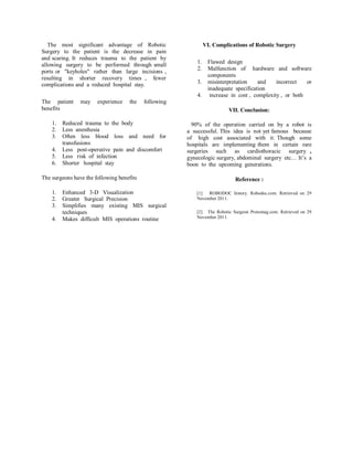 The most significant advantage of Robotic Surgery to the patient is the decrease in pain and scaring. It reduces trauma to the patient by allowing surgery to be performed through small ports or "keyholes" rather than large incisions , resulting in shorter recovery times , fewer complications and a reduced hospital stay. 
The patient may experience the following benefits 
1. Reduced trauma to the body 
2. Less anesthesia 
3. Often less blood loss and need for transfusions 
4. Less post-operative pain and discomfort 
5. Less risk of infection 
6. Shorter hospital stay 
The surgeons have the following benefits 
1. Enhanced 3-D Visualization 
2. Greater Surgical Precision 
3. Simplifies many existing MIS surgical techniques 
4. Makes difficult MIS operations routine 
VI. Complications of Robotic Surgery 
1. Flawed design 
2. Malfunction of hardware and software components 
3. misinterpretation and incorrect or inadequate specification 
4. increase in cost , complexity , or both 
VII. Conclusion: 
90% of the operation carried on by a robot is a successful. This idea is not yet famous because of high cost associated with it. Though some hospitals are implementing them in certain rare surgeries such as cardiothoracic surgery , gynecologic surgery, abdominal surgery etc… It’s a boon to the upcoming generations. 
Reference : 
[1] ROBODOC history. Robodoc.com. Retrieved on 29 November 2011. 
[2] The Robotic Surgeon Protomag.com. Retrieved on 29 November 2011. 
