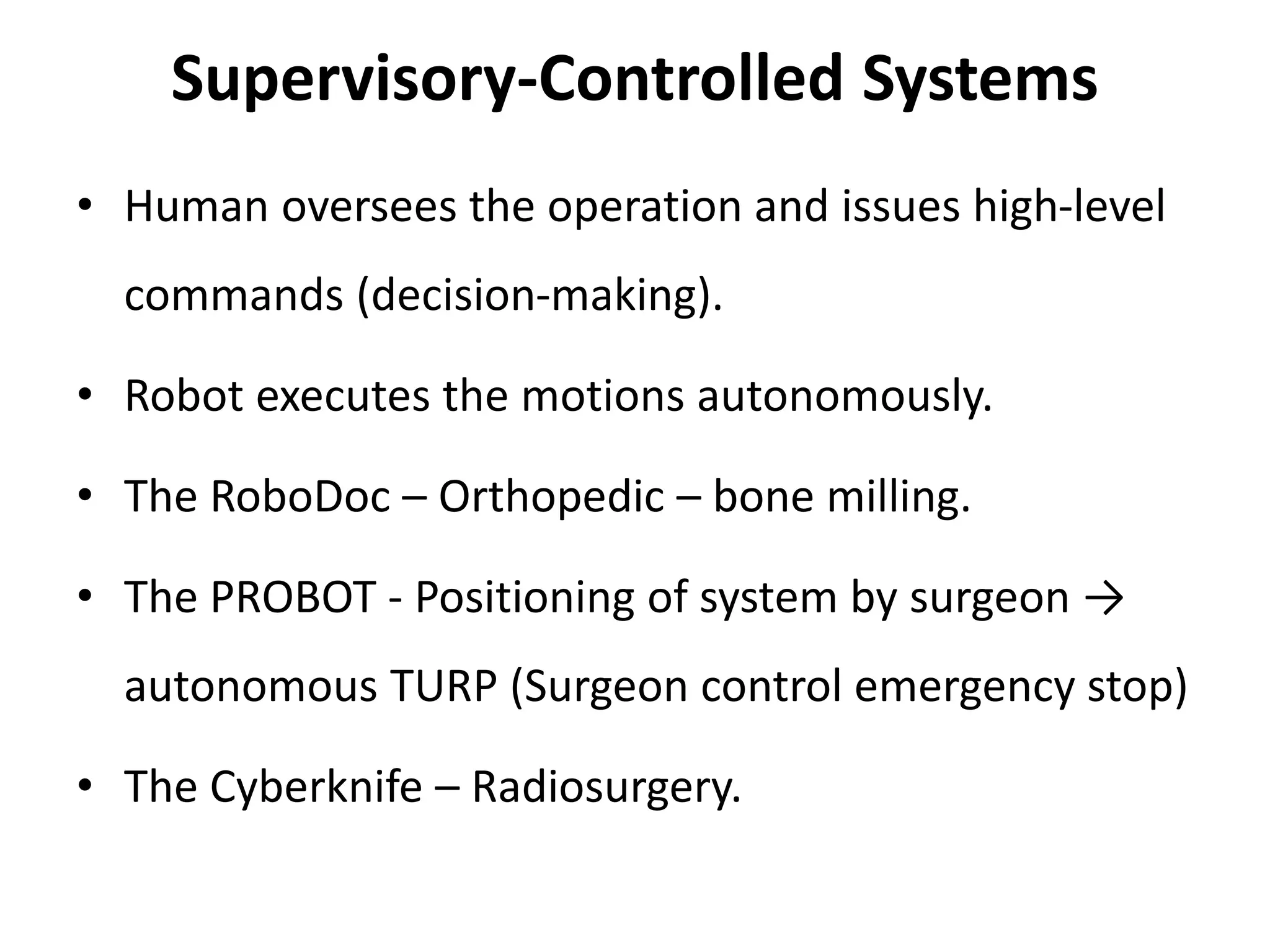 Supervisory-Controlled Systems
• Human oversees the operation and issues high-level
commands (decision-making).
• Robot executes the motions autonomously.
• The RoboDoc – Orthopedic – bone milling.
• The PROBOT - Positioning of system by surgeon →
autonomous TURP (Surgeon control emergency stop)
• The Cyberknife – Radiosurgery.
 