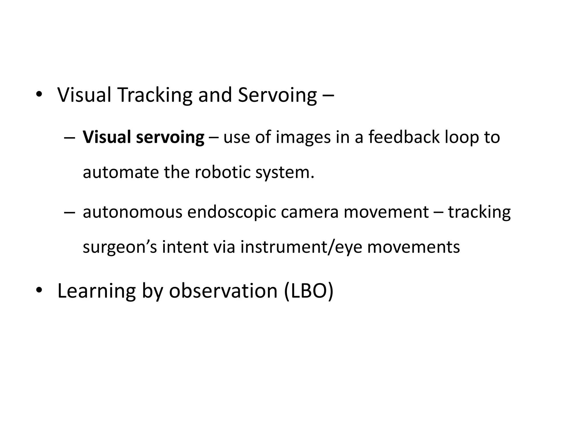 • Visual Tracking and Servoing –
– Visual servoing – use of images in a feedback loop to
automate the robotic system.
– autonomous endoscopic camera movement – tracking
surgeon’s intent via instrument/eye movements
• Learning by observation (LBO)
 