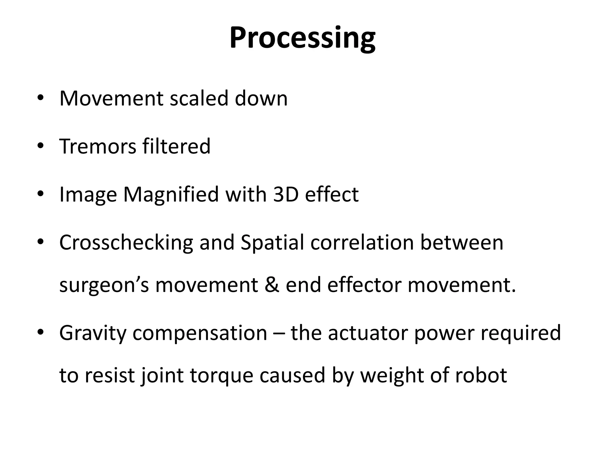 Processing
• Movement scaled down
• Tremors filtered
• Image Magnified with 3D effect
• Crosschecking and Spatial correlation between
surgeon’s movement & end effector movement.
• Gravity compensation – the actuator power required
to resist joint torque caused by weight of robot
 