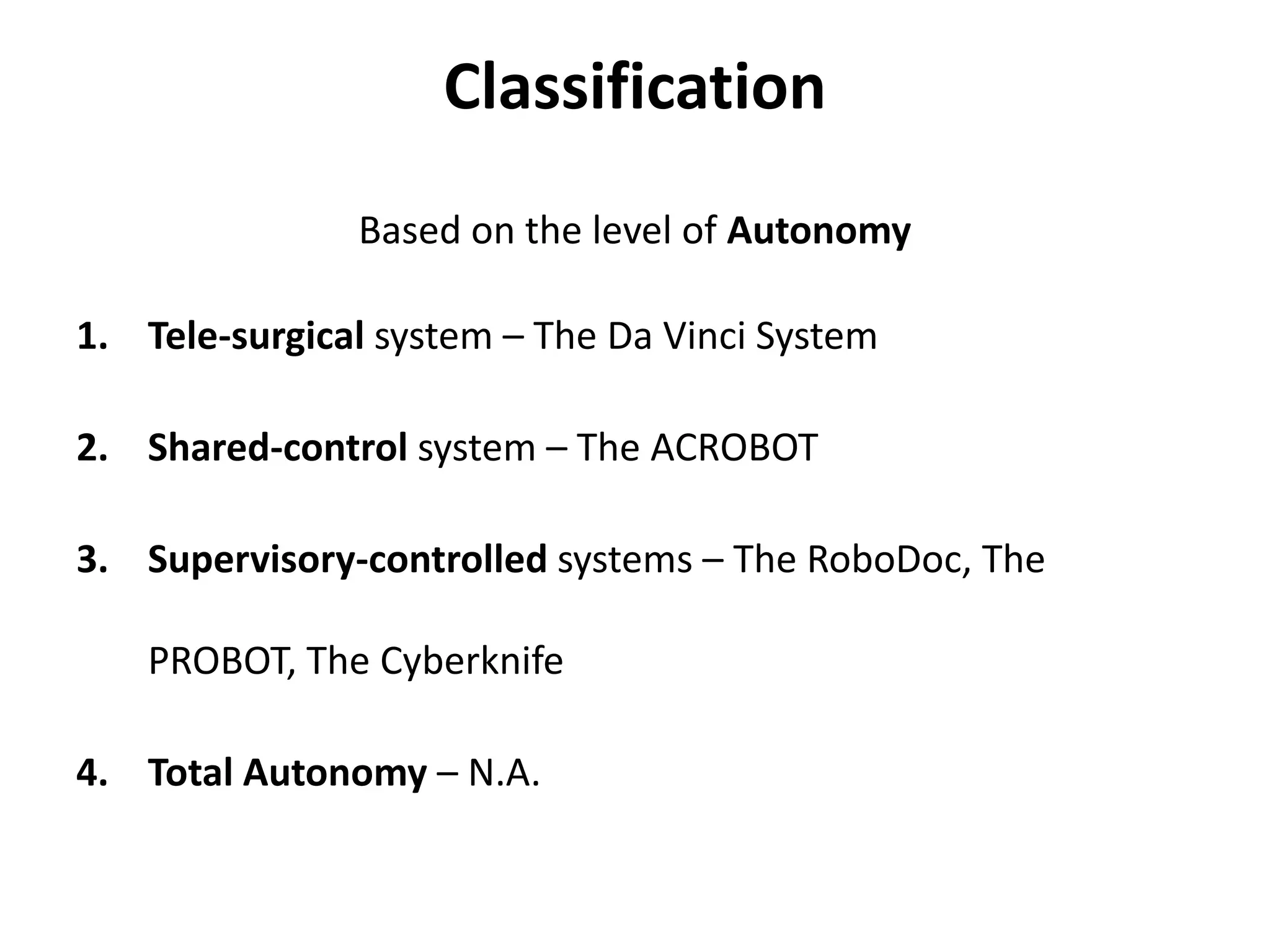 Classification
Based on the level of Autonomy
1. Tele-surgical system – The Da Vinci System
2. Shared-control system – The ACROBOT
3. Supervisory-controlled systems – The RoboDoc, The
PROBOT, The Cyberknife
4. Total Autonomy – N.A.
 