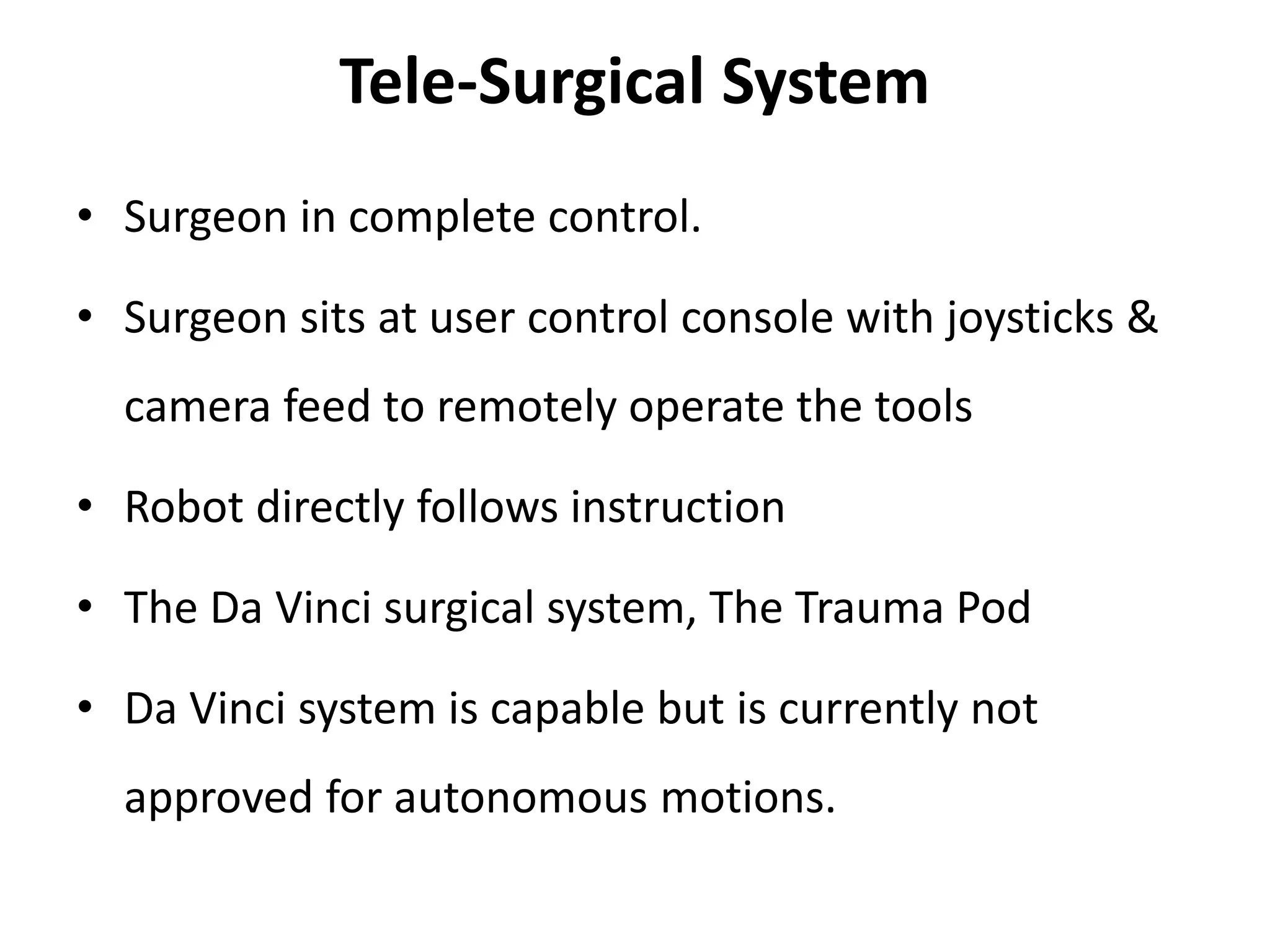 Tele-Surgical System
• Surgeon in complete control.
• Surgeon sits at user control console with joysticks &
camera feed to remotely operate the tools
• Robot directly follows instruction
• The Da Vinci surgical system, The Trauma Pod
• Da Vinci system is capable but is currently not
approved for autonomous motions.
 