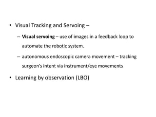 • Visual Tracking and Servoing –
– Visual servoing – use of images in a feedback loop to
automate the robotic system.
– autonomous endoscopic camera movement – tracking
surgeon’s intent via instrument/eye movements
• Learning by observation (LBO)
 
