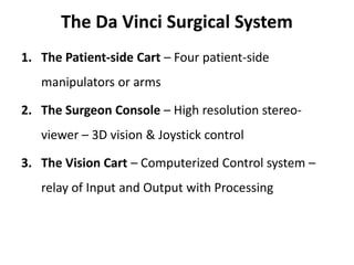 The Da Vinci Surgical System
1. The Patient-side Cart – Four patient-side
manipulators or arms
2. The Surgeon Console – High resolution stereo-
viewer – 3D vision & Joystick control
3. The Vision Cart – Computerized Control system –
relay of Input and Output with Processing
 