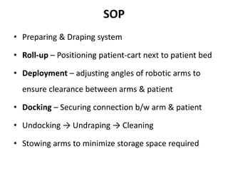 SOP
• Preparing & Draping system
• Roll-up – Positioning patient-cart next to patient bed
• Deployment – adjusting angles of robotic arms to
ensure clearance between arms & patient
• Docking – Securing connection b/w arm & patient
• Undocking → Undraping → Cleaning
• Stowing arms to minimize storage space required
 