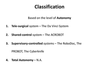 Classification
Based on the level of Autonomy
1. Tele-surgical system – The Da Vinci System
2. Shared-control system – The ACROBOT
3. Supervisory-controlled systems – The RoboDoc, The
PROBOT, The Cyberknife
4. Total Autonomy – N.A.
 