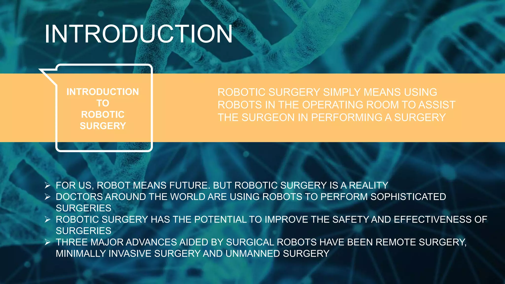 INTRODUCTION
INTRODUCTION
TO
ROBOTIC
SURGERY
ROBOTIC SURGERY SIMPLY MEANS USING
ROBOTS IN THE OPERATING ROOM TO ASSIST
THE SURGEON IN PERFORMING A SURGERY
 FOR US, ROBOT MEANS FUTURE. BUT ROBOTIC SURGERY IS A REALITY
 DOCTORS AROUND THE WORLD ARE USING ROBOTS TO PERFORM SOPHISTICATED
SURGERIES
 ROBOTIC SURGERY HAS THE POTENTIAL TO IMPROVE THE SAFETY AND EFFECTIVENESS OF
SURGERIES
 THREE MAJOR ADVANCES AIDED BY SURGICAL ROBOTS HAVE BEEN REMOTE SURGERY,
MINIMALLY INVASIVE SURGERY AND UNMANNED SURGERY
 
