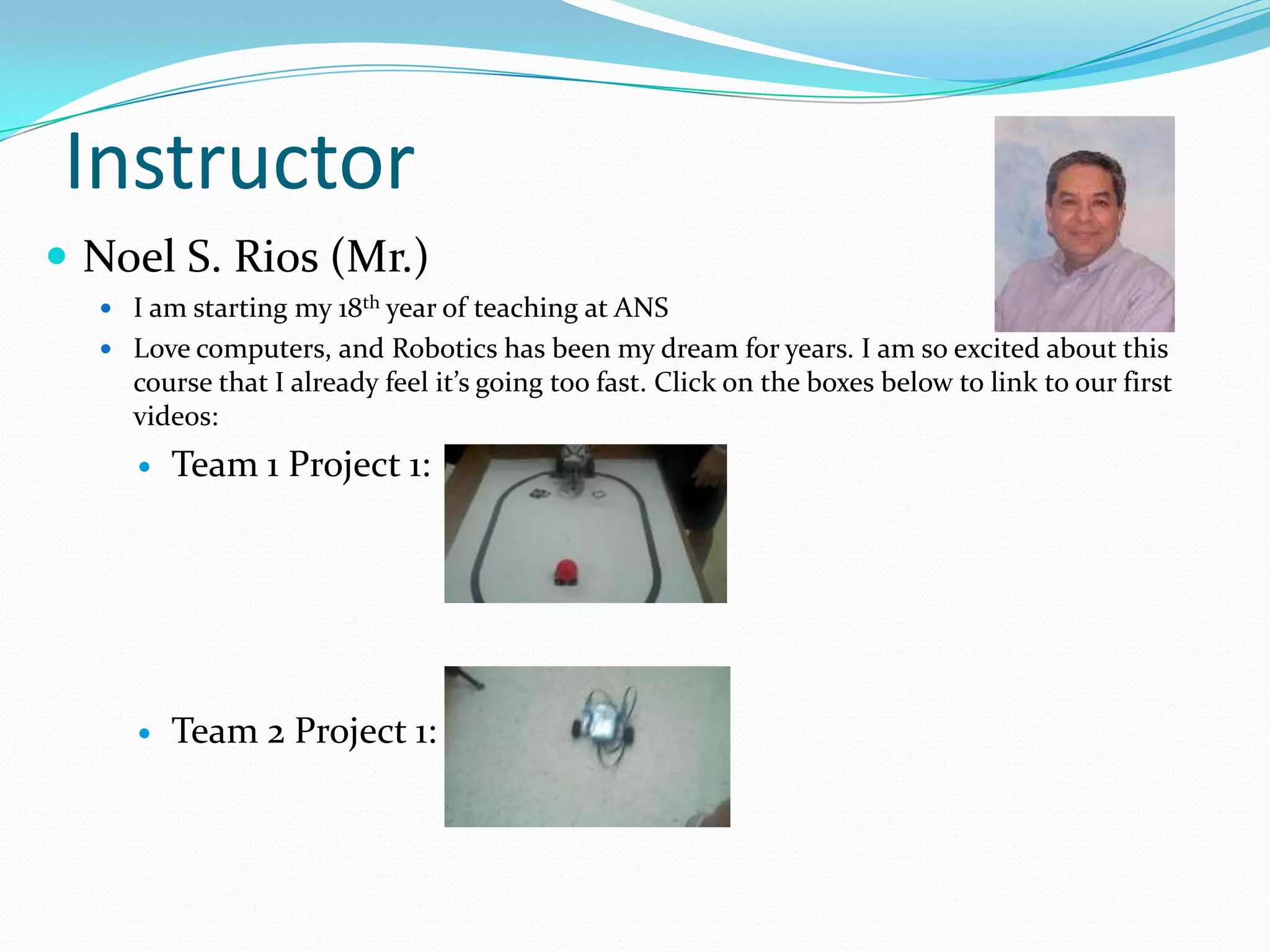 InstructorNoel S. Rios (Mr.) I am starting my 18th year of teaching at ANSLove computers, and Robotics has been my dream for years. I am so excited about this course that I already feel it’s going too fast. Click on the boxes below to link to our first videos:Team 1 Project 1:Team 2 Project 1: 