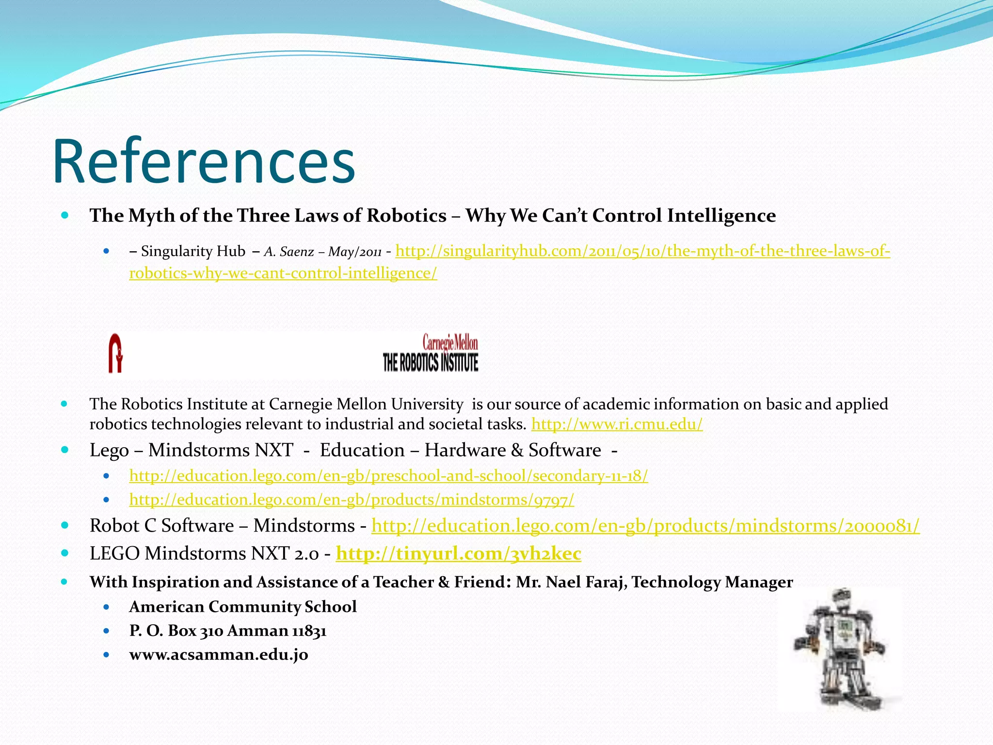 ReferencesThe Myth of the Three Laws of Robotics – Why We Can’t Control Intelligence – Singularity Hub– A. Saenz – May/2011 - http://singularityhub.com/2011/05/10/the-myth-of-the-three-laws-of-robotics-why-we-cant-control-intelligence/The Robotics Institute at Carnegie Mellon University  is our source of academic information on basic and applied robotics technologies relevant to industrial and societal tasks. http://www.ri.cmu.edu/Lego – Mindstorms NXT  -  Education – Hardware & Software  - http://education.lego.com/en-gb/preschool-and-school/secondary-11-18/http://education.lego.com/en-gb/products/mindstorms/9797/Robot C Software – Mindstorms - http://education.lego.com/en-gb/products/mindstorms/2000081/LEGO Mindstorms NXT 2.0 - http://tinyurl.com/3vh2kecWith Inspiration and Assistance of a Teacher & Friend: Mr. Nael Faraj, Technology ManagerAmerican Community School P. O. Box 310 Amman 11831www.acsamman.edu.jo 