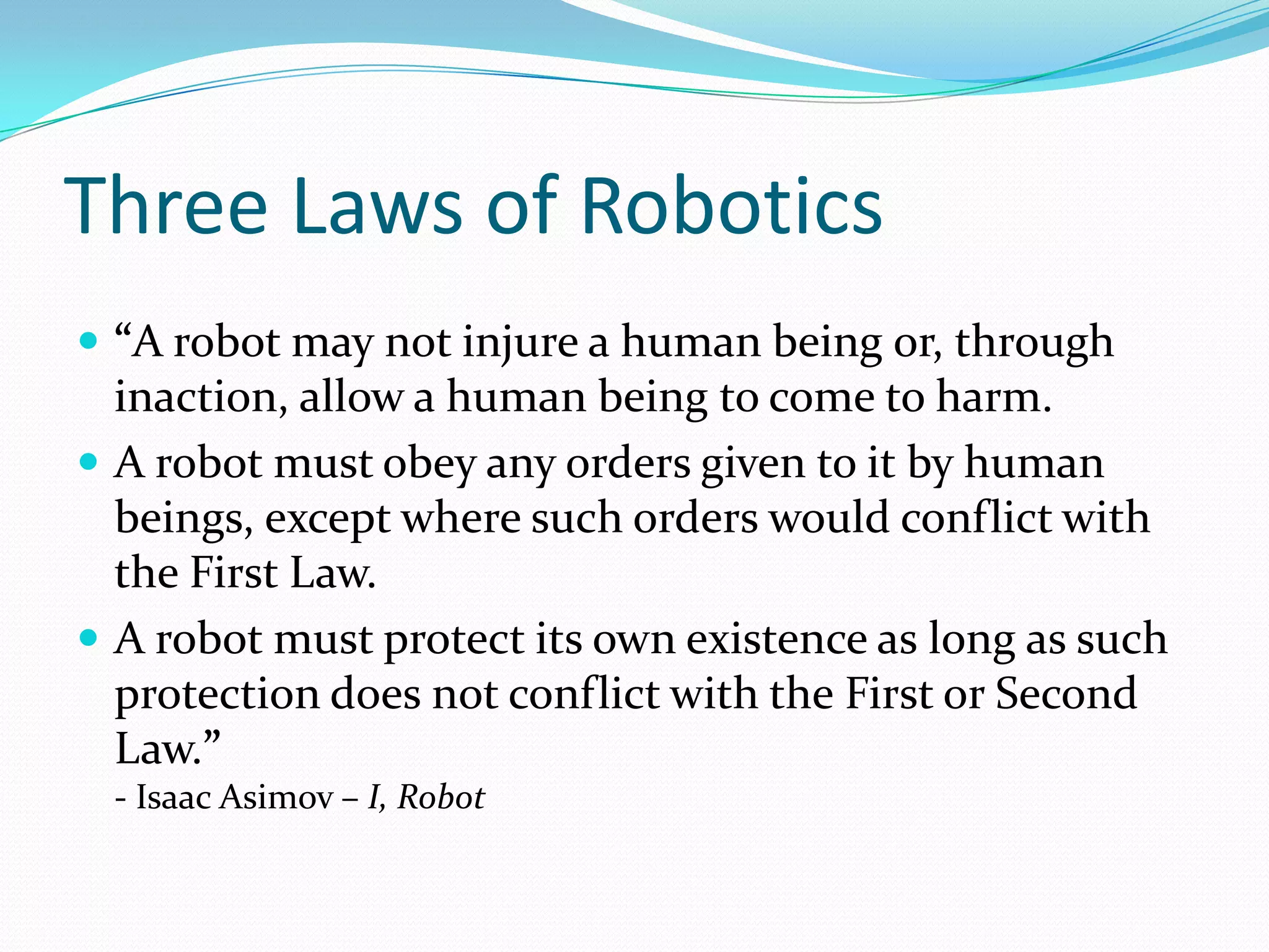 Three Laws of Robotics“A robot may not injure a human being or, through inaction, allow a human being to come to harm.A robot must obey any orders given to it by human beings, except where such orders would conflict with the First Law.A robot must protect its own existence as long as such protection does not conflict with the First or Second Law.”- Isaac Asimov – I, Robot