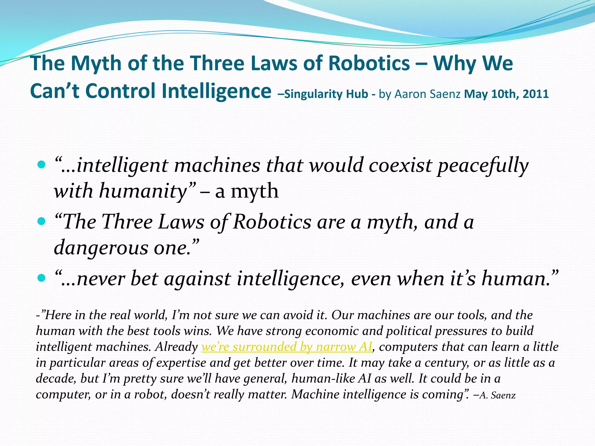 The Myth of the Three Laws of Robotics – Why We Can’t Control Intelligence –Singularity Hub - by Aaron Saenz May 10th, 2011“…intelligent machines that would coexist peacefully with humanity” – a myth“The Three Laws of Robotics are a myth, and a dangerous one.”“…never bet against intelligence, even when it’s human.”-”Here in the real world, I’m not sure we can avoid it. Our machines are our tools, and the human with the best tools wins. We have strong economic and political pressures to build intelligent machines. Already we’re surrounded by narrow AI, computers that can learn a little in particular areas of expertise and get better over time. It may take a century, or as little as a decade, but I’m pretty sure we’ll have general, human-like AI as well. It could be in a computer, or in a robot, doesn’t really matter. Machine intelligence is coming”. –A. Saenz