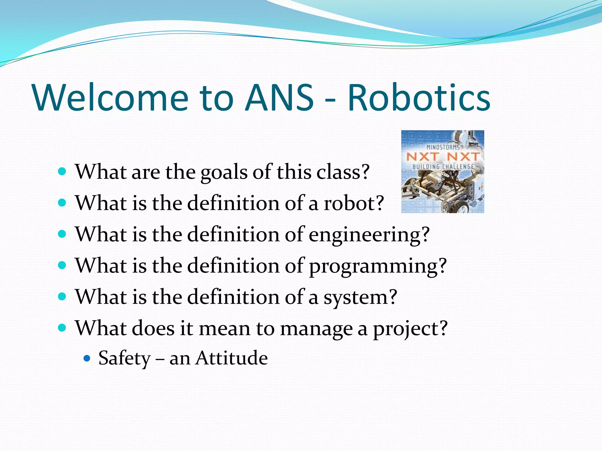 Welcome to ANS - RoboticsWhat are the goals of this class?What is the definition of a robot? What is the definition of engineering? What is the definition of programming? What is the definition of a system?What does it mean to manage a project?Safety – an Attitude