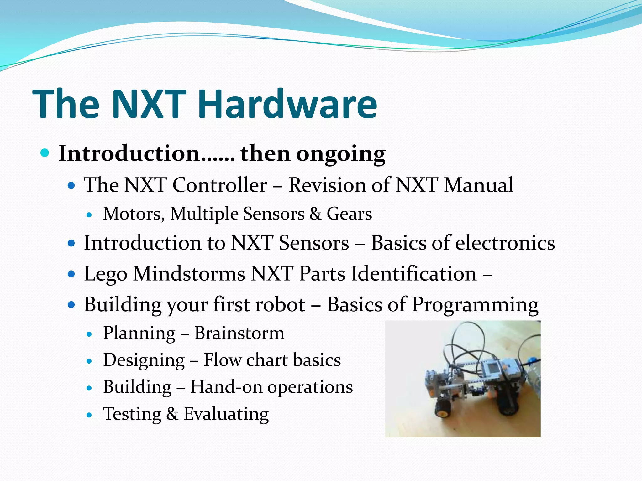 The NXT HardwareIntroduction…… then ongoingThe NXT Controller – Revision of NXT ManualMotors, Multiple Sensors & GearsIntroduction to NXT Sensors – Basics of electronicsLego Mindstorms NXT Parts Identification – Building your first robot – Basics of ProgrammingPlanning – BrainstormDesigning – Flow chart basicsBuilding – Hand-on operationsTesting & Evaluating