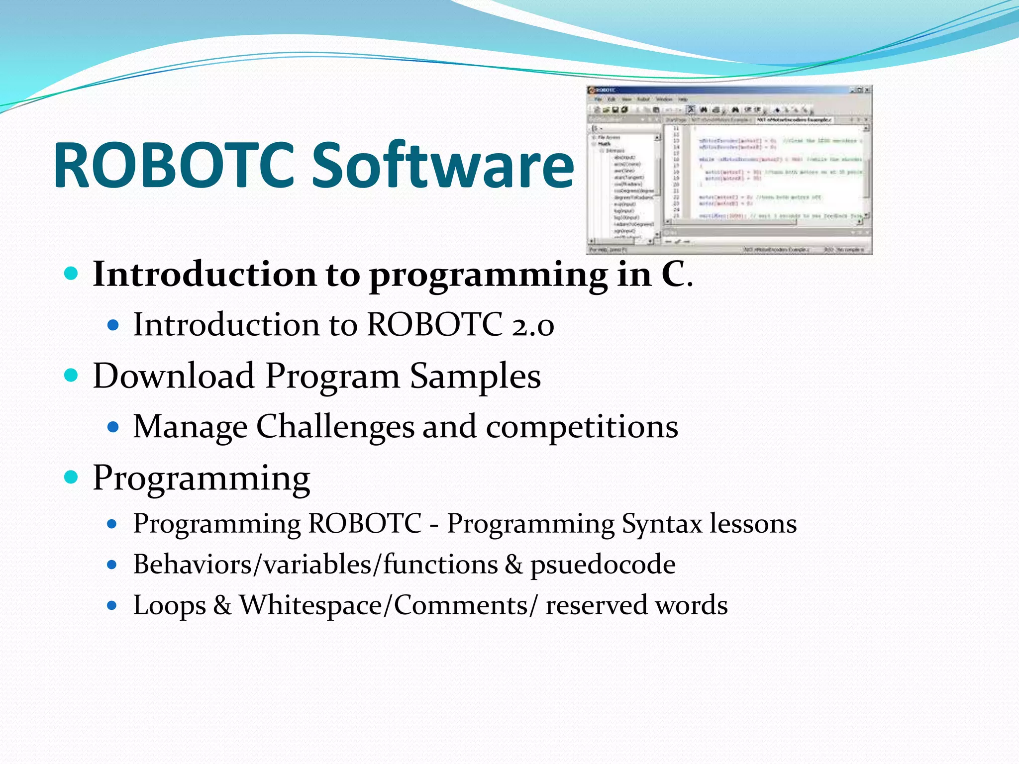 ROBOTC SoftwareIntroduction to programming in C.Introduction to ROBOTC 2.0Download Program SamplesManage Challenges and competitionsProgrammingProgramming ROBOTC - Programming Syntax lessonsBehaviors/variables/functions & psuedocodeLoops & Whitespace/Comments/ reserved words