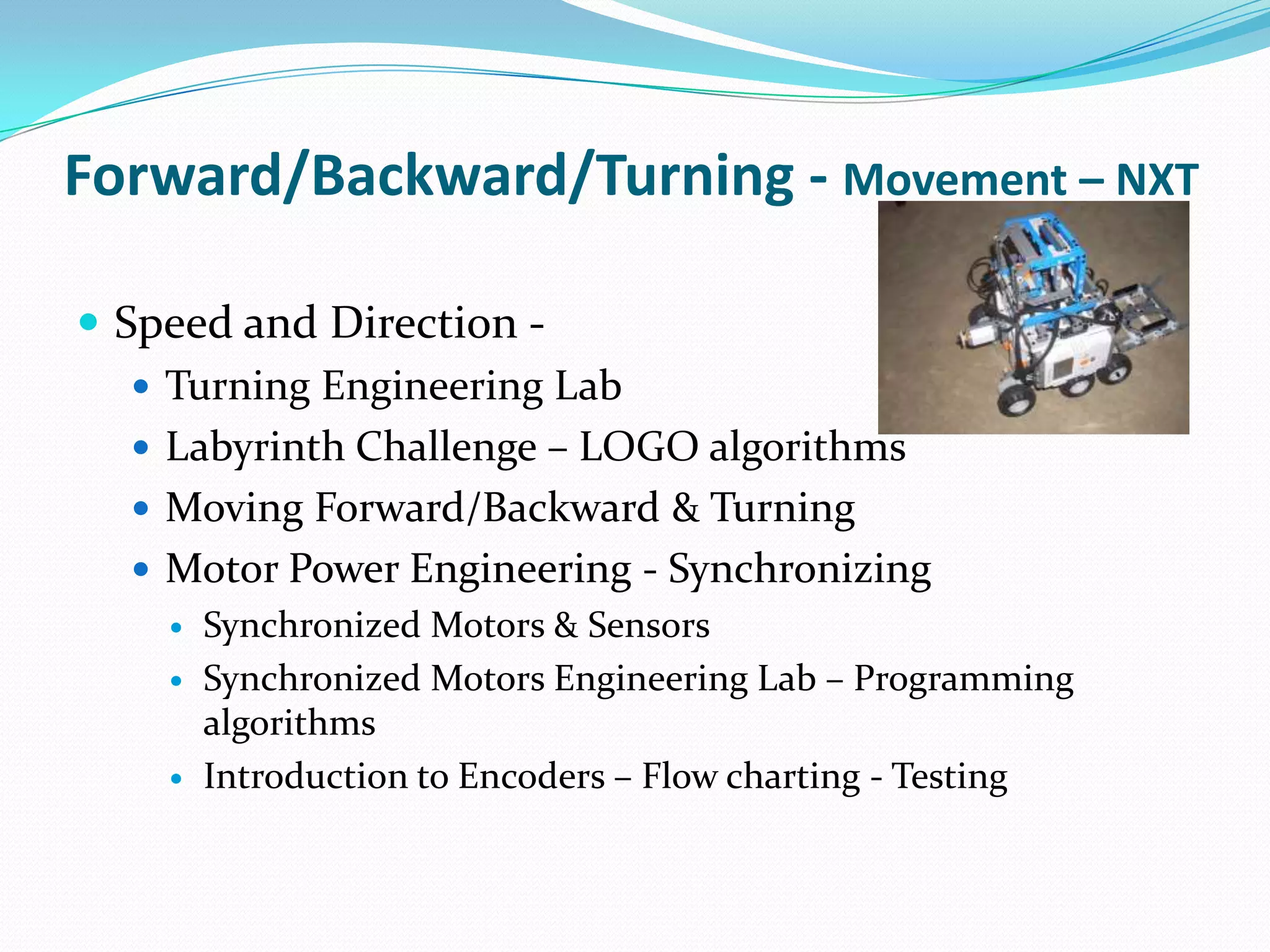 Forward/Backward/Turning - Movement – NXT Speed and Direction - Turning Engineering Lab Labyrinth Challenge – LOGO algorithmsMoving Forward/Backward & TurningMotor Power Engineering - SynchronizingSynchronized Motors & SensorsSynchronized Motors Engineering Lab – Programming algorithms Introduction to Encoders – Flow charting - Testing