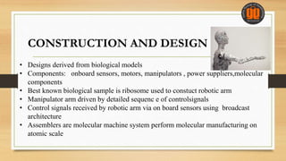 CONSTRUCTION AND DESIGN
• Designs derived from biological models
• Components: onboard sensors, motors, manipulators , power suppliers,molecular
components
• Best known biological sample is ribosome used to constuct robotic arm
• Manipulator arm driven by detailed sequenc e of controlsignals
• Control signals received by robotic arm via on board sensors using broadcast
architecture
• Assemblers are molecular machine system perform molecular manufacturing on
atomic scale
 