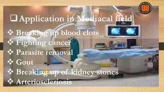  Breaking up blood clots
 Fighting cancer
 Parasite removal
 Gout
 Breaking up of kidney stones
 Arterioscleriosis
Application in Mediacal field
 