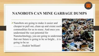 NANOBOTS CAN MINE GARBAGE DUMPS
Nanobots are going to make it easier and
cheaper to pull out, clean up and create useful
commodities for us to reuse. And once you
understand the vast potential for
Nanotechnology, you are going to understand
that our future is going to be so bright... it is
going to be so
……….freakin' brilliant!
 