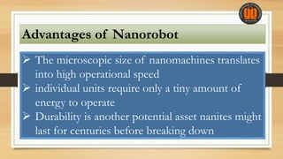 Advantages of Nanorobot
 The microscopic size of nanomachines translates
into high operational speed
 individual units require only a tiny amount of
energy to operate
 Durability is another potential asset nanites might
last for centuries before breaking down
 