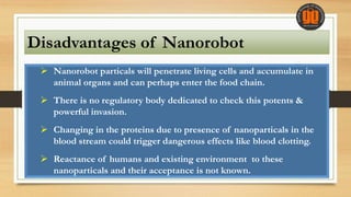 Disadvantages of Nanorobot
 Nanorobot particals will penetrate living cells and accumulate in
animal organs and can perhaps enter the food chain.
 There is no regulatory body dedicated to check this potents &
powerful invasion.
 Changing in the proteins due to presence of nanoparticals in the
blood stream could trigger dangerous effects like blood clotting.
 Reactance of humans and existing environment to these
nanoparticals and their acceptance is not known.
 