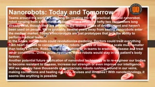 Nanorobots: Today and Tomorrow
Teams around the world are working on creating the first practical medical nanorobot.
robot ranging from a millimeter in diameter to a relatively hefty two centimeters long
already exist, though they are all still in the testing phase of development and haven't
been used on people. We're probably several years away from seeing nanorobots enter
the medical market. Today's microrobots are just prototypes that lack the ability to
perform medical tasks.
In the future, nanorobots could revolutionize medicine. Doctors could treat everything
from heart disease to cancer using tiny robots the size of bacteria, a scale much smaller
than today's robots. Robots might work alone or in teams to eradicate disease and treat
other conditions.. Unlike acute treatment, these robots would stay in the patient's body
forever.
Another potential future application of nanorobot technology is to re-engineer our bodies
to become resistant to disease, increase our strength or even improve our intelligence.
Will we one day have thousands of microscopic robots rushing around in our veins,
making corrections and healing our cuts, bruises and illnesses? With nanotechnology, it
seems like anything is possible
 