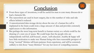 Conclusion
 From these types of inventions, it will be useful for man to cure many diseases & to
lead a fantastic life.
 The nanorobots are used in heart surgery, due to this number of risks and side
effects behind is reduced.
 A nanostructured data storage device about the size of a human live cell is
implanted in the brain could store a large amount of data and provides extremely
rapid access to this information.
 But perhaps the most long-term benefit to human society as a whole could be the
drawing of a new era of peace. We could hope that the people who are
independently well fed ,well housed , smart , well educated , healthy & happy will
have little motivation to make war. Human being who have reasonable prospect of
living “normal” lifetime will learn patience from experience, and will be extremely
unlikely to risk those “many lifetimes” for any but most of compelling reasons.
 