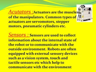 Acutators :Actuators are the muscles
of the manipulators. Common types of
actuators are servomotors, stepper
motors, pneumatic cylinders etc.
Sensors : Sensors are used to collect
information about the internal state of
the robot or to communicate with the
outside environment. Robots are often
equipped with external sensory devices
such as a vision system, touch and
tactile sensors etc which help to
communicate with the environment
 