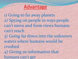 Advantage
1) Going to far away planets
2) Spying on people in ways people
can't move and from views humans
can't reach
3) Going far down into the unknown
waters where humans would be
crushed
4) Giving us information that
humans can't get
 