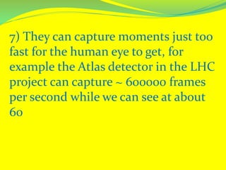 7) They can capture moments just too
fast for the human eye to get, for
example the Atlas detector in the LHC
project can capture ~ 600000 frames
per second while we can see at about
60
 