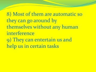 8) Most of them are automatic so
they can go around by
themselves without any human
interference
9) They can entertain us and
help us in certain tasks
 