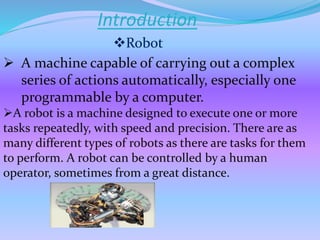 Introduction
 A machine capable of carrying out a complex
series of actions automatically, especially one
programmable by a computer.
A robot is a machine designed to execute one or more
tasks repeatedly, with speed and precision. There are as
many different types of robots as there are tasks for them
to perform. A robot can be controlled by a human
operator, sometimes from a great distance.
Robot
 