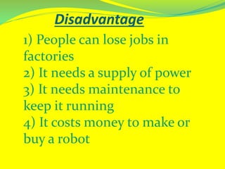 Disadvantage
1) People can lose jobs in
factories
2) It needs a supply of power
3) It needs maintenance to
keep it running
4) It costs money to make or
buy a robot
 