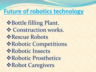 Future of robotics technology
Bottle filling Plant.
 Construction works.
Rescue Robots
Robotic Competitions
Robotic Insects
Robotic Prosthetics
Robot Caregivers
 