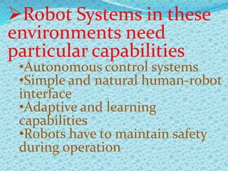Robot Systems in these
environments need
particular capabilities
•Autonomous control systems
•Simple and natural human-robot
interface
•Adaptive and learning
capabilities
•Robots have to maintain safety
during operation
 