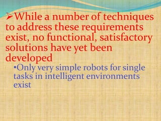 While a number of techniques
to address these requirements
exist, no functional, satisfactory
solutions have yet been
developed
•Only very simple robots for single
tasks in intelligent environments
exist
 