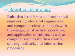  Robotics Technology
Robotics is the branch of mechanical
engineering, electrical engineering
and computer science that deals with
the design, construction, operation,
and application of robots, as well as
computer systems for their control,
sensory feedback, and information
processing.
 