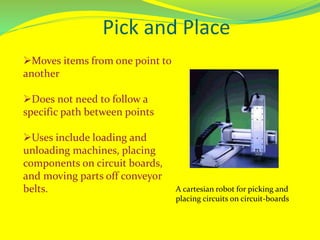 Pick and Place
Moves items from one point to
another
Does not need to follow a
specific path between points
Uses include loading and
unloading machines, placing
components on circuit boards,
and moving parts off conveyor
belts. A cartesian robot for picking and
placing circuits on circuit-boards
 