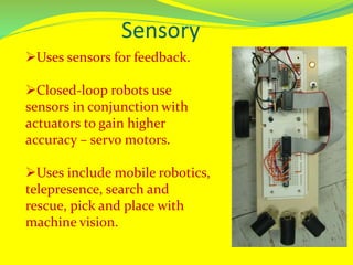 Sensory
Uses sensors for feedback.
Closed-loop robots use
sensors in conjunction with
actuators to gain higher
accuracy – servo motors.
Uses include mobile robotics,
telepresence, search and
rescue, pick and place with
machine vision.
 