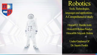 Robotics
Tools,Technologies,
languagesandapplications-
AComprehensive study
18mca012 HardikJoshi
18mca020RohanPandya
18mca006MayankDulera
UnderGuidanceOf
Dr.SaurinParikh
 