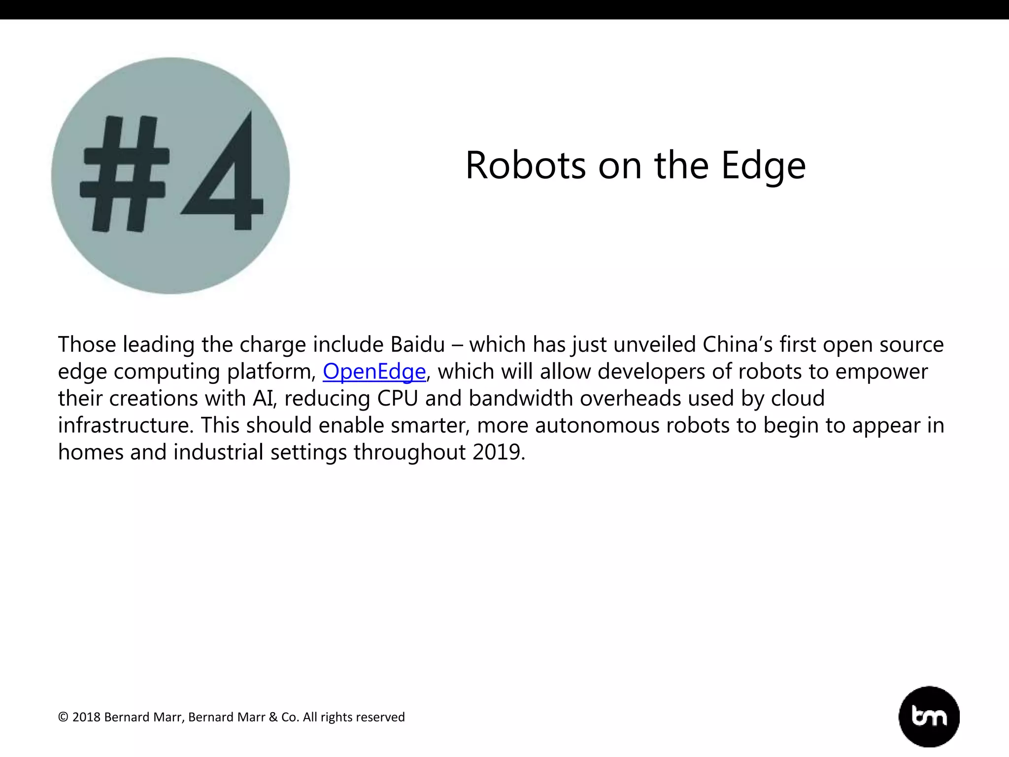 © 2018 Bernard Marr, Bernard Marr & Co. All rights reserved
Those leading the charge include Baidu – which has just unveiled China’s first open source
edge computing platform, OpenEdge, which will allow developers of robots to empower
their creations with AI, reducing CPU and bandwidth overheads used by cloud
infrastructure. This should enable smarter, more autonomous robots to begin to appear in
homes and industrial settings throughout 2019.
Robots on the Edge
 