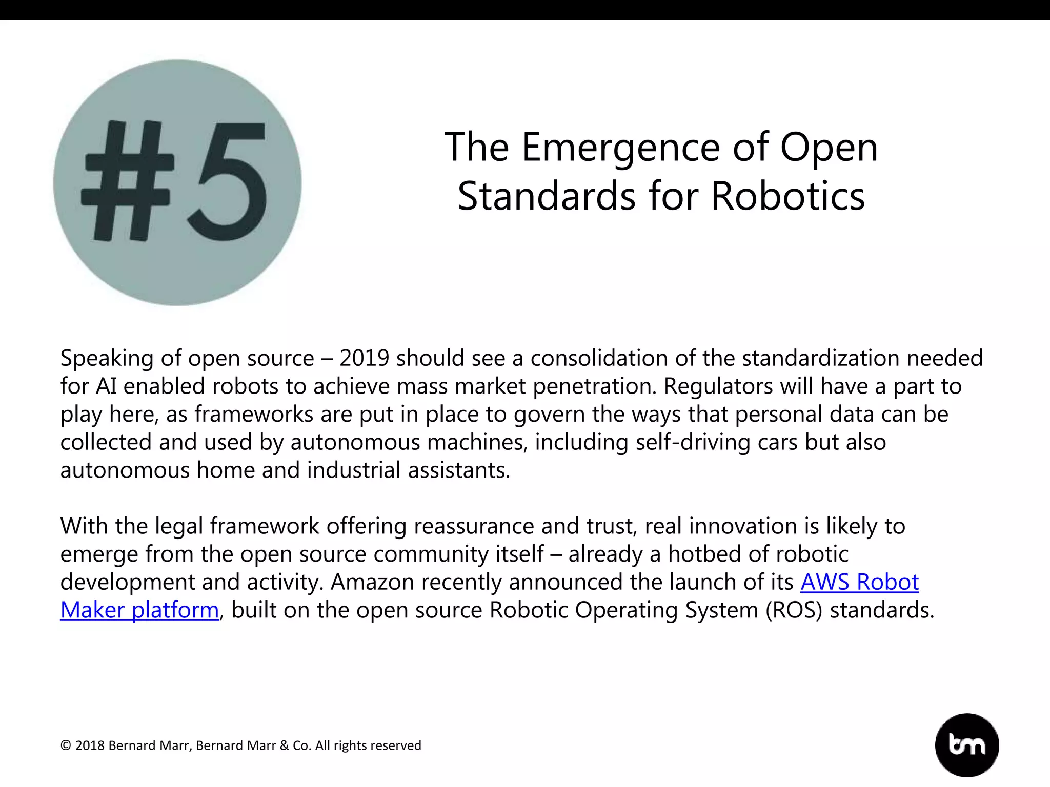 © 2018 Bernard Marr, Bernard Marr & Co. All rights reserved
Speaking of open source – 2019 should see a consolidation of the standardization needed
for AI enabled robots to achieve mass market penetration. Regulators will have a part to
play here, as frameworks are put in place to govern the ways that personal data can be
collected and used by autonomous machines, including self-driving cars but also
autonomous home and industrial assistants.
With the legal framework offering reassurance and trust, real innovation is likely to
emerge from the open source community itself – already a hotbed of robotic
development and activity. Amazon recently announced the launch of its AWS Robot
Maker platform, built on the open source Robotic Operating System (ROS) standards.
The Emergence of Open
Standards for Robotics
 