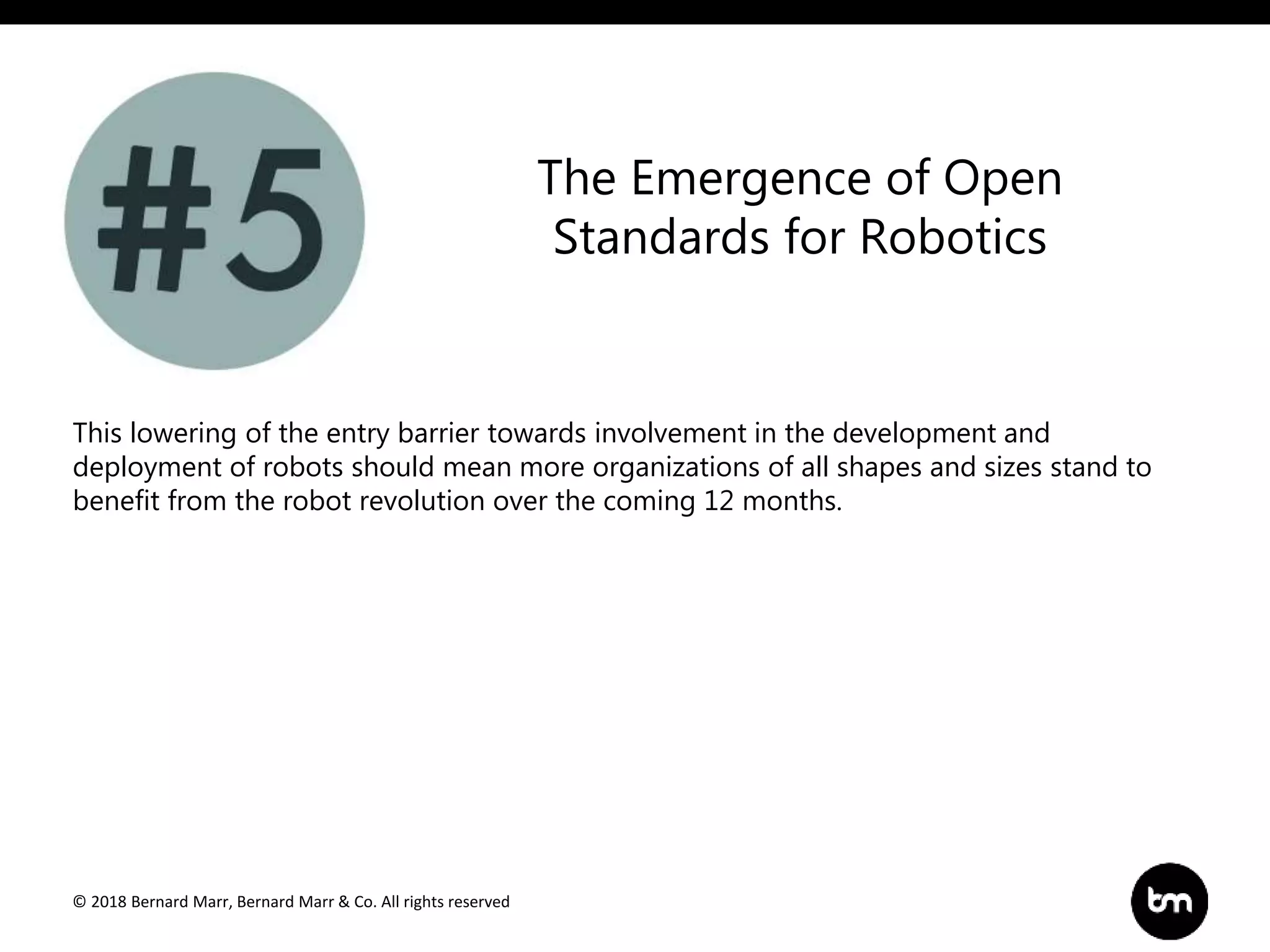 © 2018 Bernard Marr, Bernard Marr & Co. All rights reserved
This lowering of the entry barrier towards involvement in the development and
deployment of robots should mean more organizations of all shapes and sizes stand to
benefit from the robot revolution over the coming 12 months.
The Emergence of Open
Standards for Robotics
 