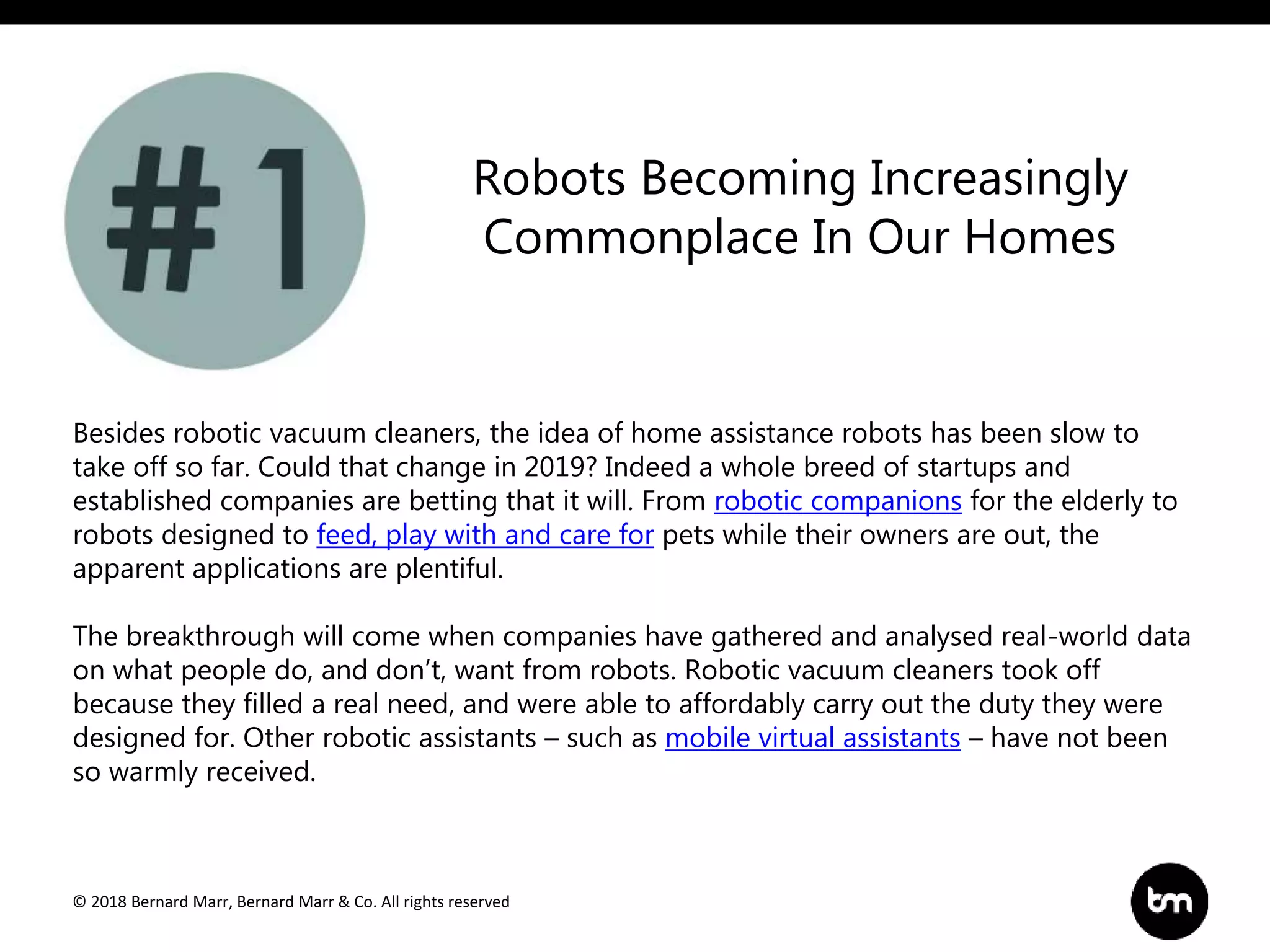 © 2018 Bernard Marr, Bernard Marr & Co. All rights reserved
Besides robotic vacuum cleaners, the idea of home assistance robots has been slow to
take off so far. Could that change in 2019? Indeed a whole breed of startups and
established companies are betting that it will. From robotic companions for the elderly to
robots designed to feed, play with and care for pets while their owners are out, the
apparent applications are plentiful.
The breakthrough will come when companies have gathered and analysed real-world data
on what people do, and don’t, want from robots. Robotic vacuum cleaners took off
because they filled a real need, and were able to affordably carry out the duty they were
designed for. Other robotic assistants – such as mobile virtual assistants – have not been
so warmly received.
Robots Becoming Increasingly
Commonplace In Our Homes
 