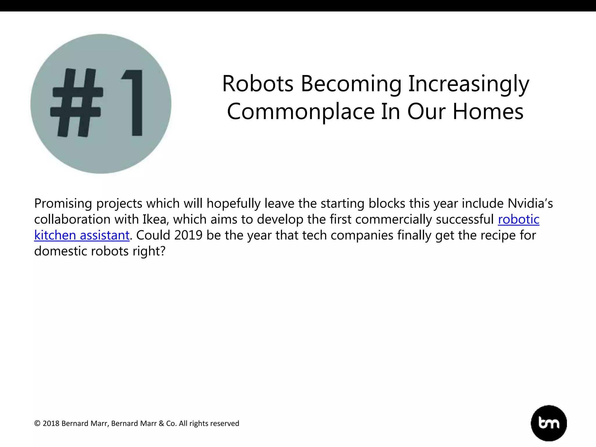 © 2018 Bernard Marr, Bernard Marr & Co. All rights reserved
Promising projects which will hopefully leave the starting blocks this year include Nvidia’s
collaboration with Ikea, which aims to develop the first commercially successful robotic
kitchen assistant. Could 2019 be the year that tech companies finally get the recipe for
domestic robots right?
Robots Becoming Increasingly
Commonplace In Our Homes
 