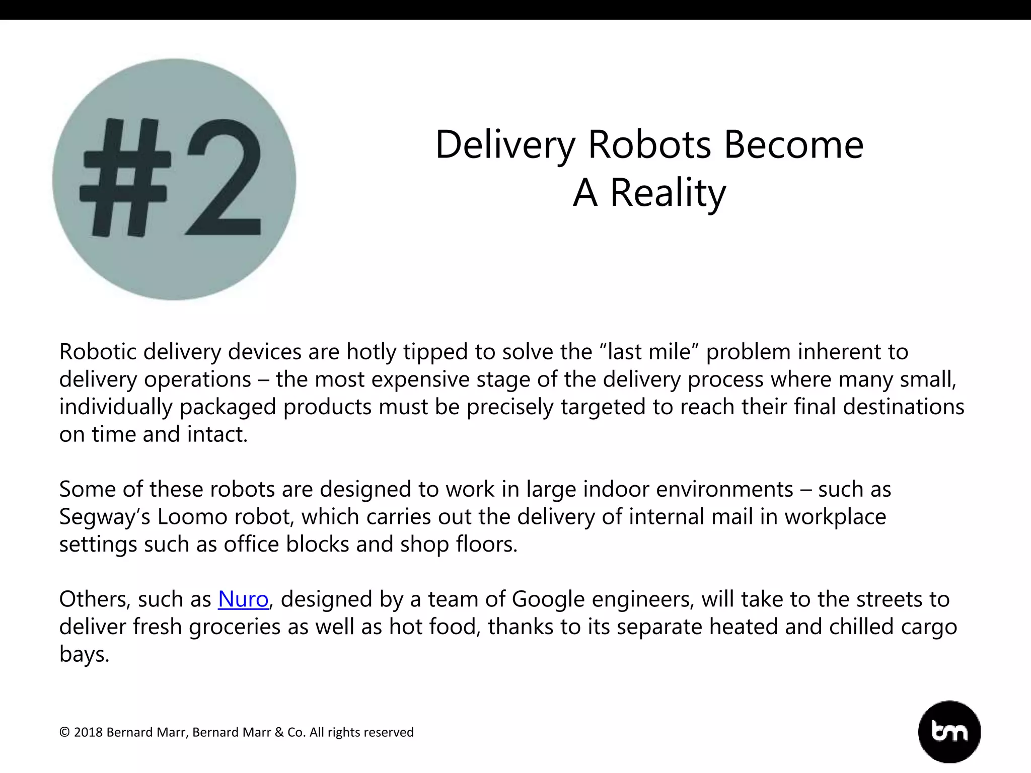 © 2018 Bernard Marr, Bernard Marr & Co. All rights reserved
Robotic delivery devices are hotly tipped to solve the “last mile” problem inherent to
delivery operations – the most expensive stage of the delivery process where many small,
individually packaged products must be precisely targeted to reach their final destinations
on time and intact.
Some of these robots are designed to work in large indoor environments – such as
Segway’s Loomo robot, which carries out the delivery of internal mail in workplace
settings such as office blocks and shop floors.
Others, such as Nuro, designed by a team of Google engineers, will take to the streets to
deliver fresh groceries as well as hot food, thanks to its separate heated and chilled cargo
bays.
Delivery Robots Become
A Reality
 